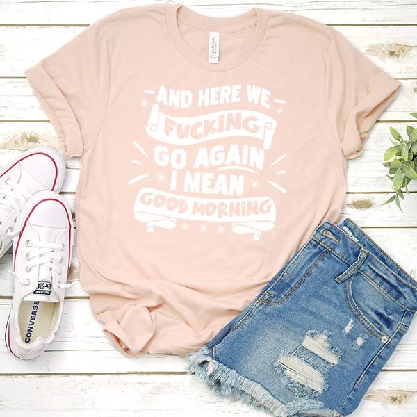 And Here We Fucking Go Again I Mean Good Morning - Short Sleeve Tee Shirt